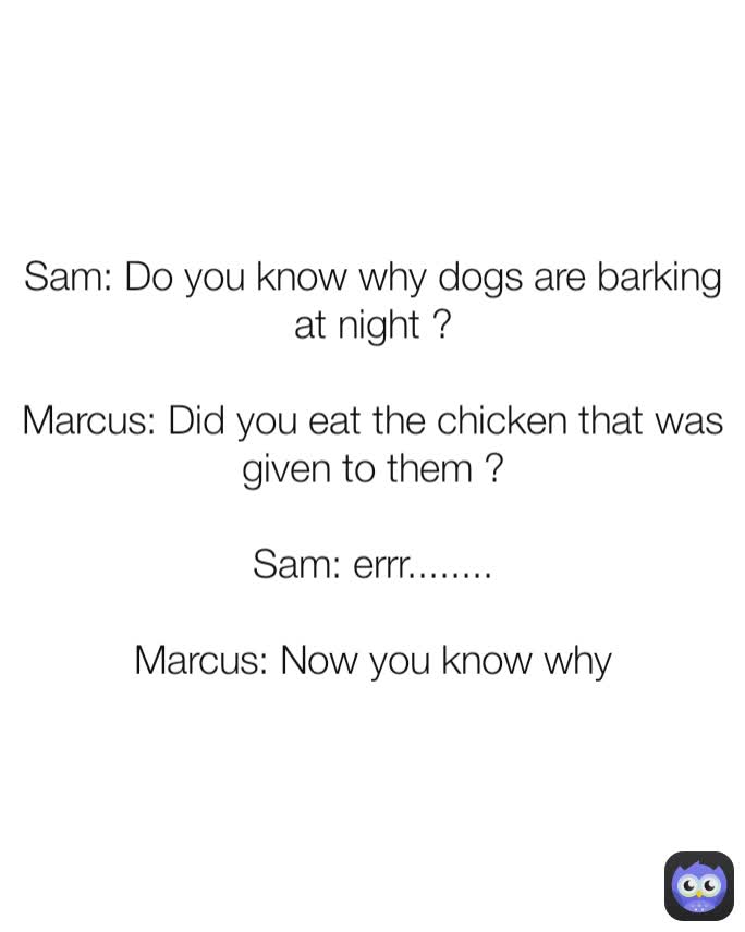 Sam: Do you know why dogs are barking at night ?

Marcus: Did you eat the chicken that was given to them ?

Sam: errr........

Marcus: Now you know why