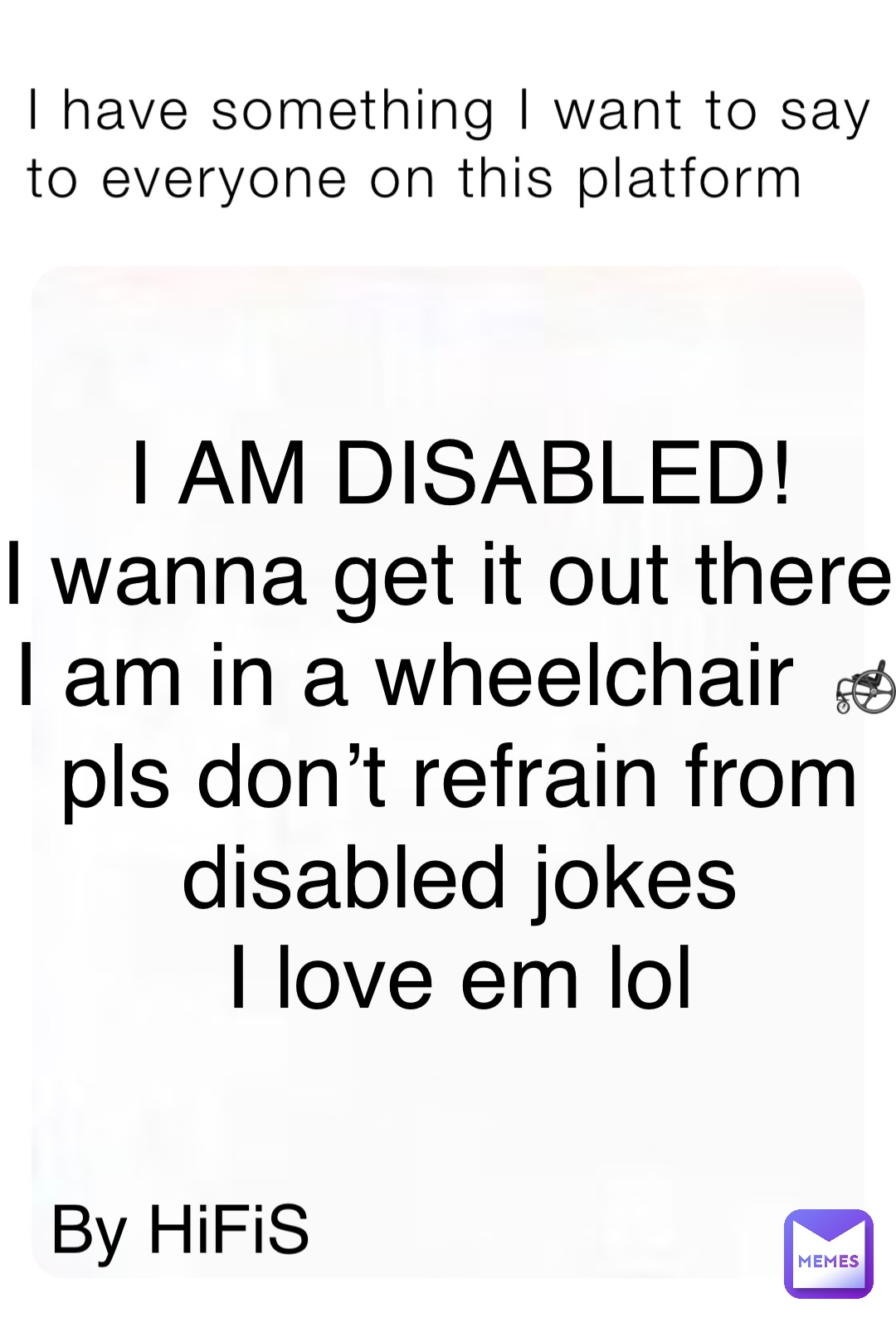 I have something I want to say to everyone on this platform I AM DISABLED! 
I wanna get it out there
 I am in a wheelchair 🦽
 pls don’t refrain from
 disabled jokes
 I love em lol