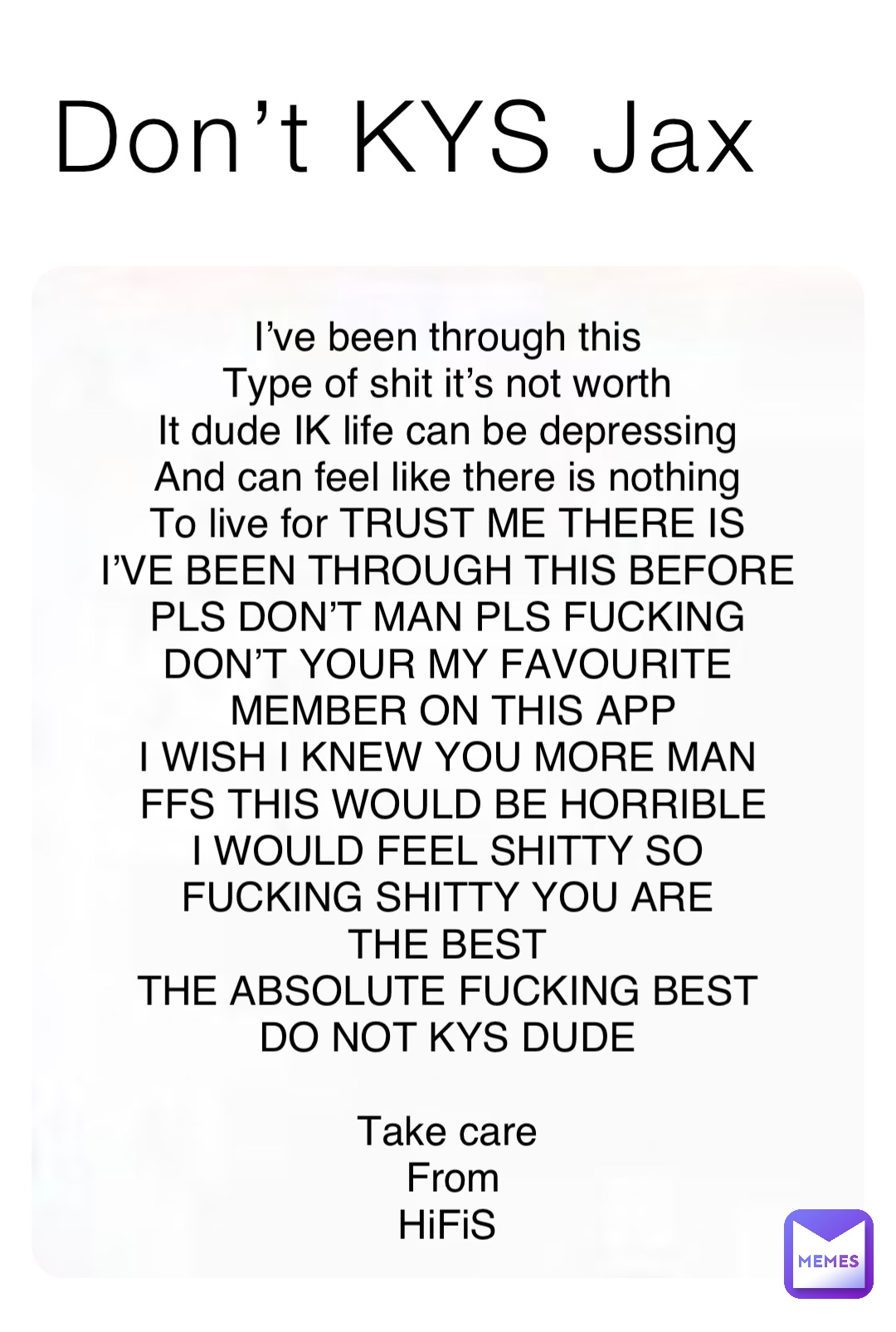 Don’t KYS Jax I’ve been through this
Type of shit it’s not worth
It dude IK life can be depressing
And can feel like there is nothing
To live for TRUST ME THERE IS
I’VE BEEN THROUGH THIS BEFORE
PLS DON’T MAN PLS FUCKING
DON’T YOUR MY FAVOURITE
MEMBER ON THIS APP 
I WISH I KNEW YOU MORE MAN
FFS THIS WOULD BE HORRIBLE 
I WOULD FEEL SHITTY SO
FUCKING SHITTY YOU ARE
THE BEST
THE ABSOLUTE FUCKING BEST
DO NOT KYS DUDE

Take care
From 
HiFiS