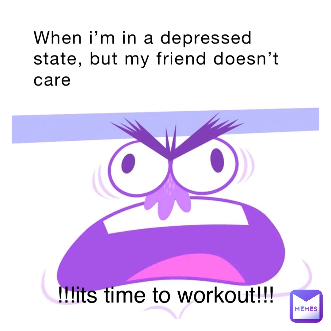 When I’m in a depressed state, but my friend doesn’t care !!!ITS TIME TO WORKOUT!!!