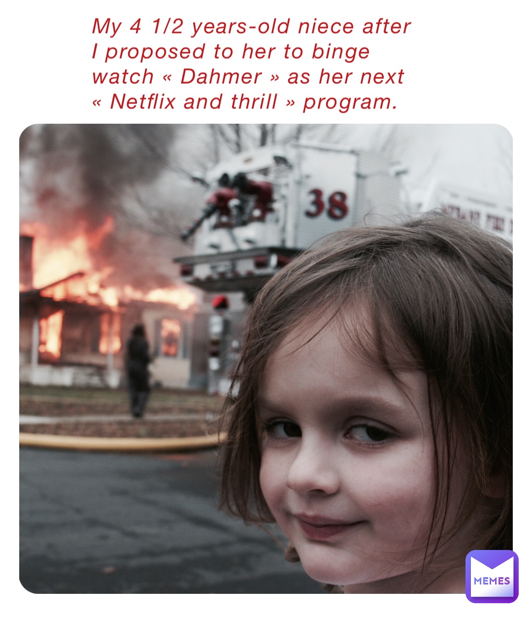My 4 1/2 years-old niece after I proposed to her to binge watch « Dahmer » as her next « Netflix and thrill » program.