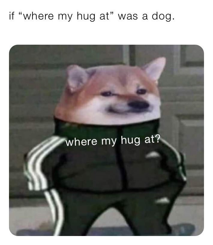 if “where my hug at” was a dog. 
 where’s my hug at?