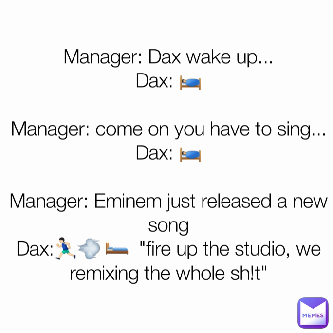 Manager: Dax wake up...
Dax: 🛌🏻

Manager: come on you have to sing...
Dax: 🛌🏻

Manager: Eminem just released a new song
Dax:🏃🏻💨 🛏  "fire up the studio, we remixing the whole sh!t"