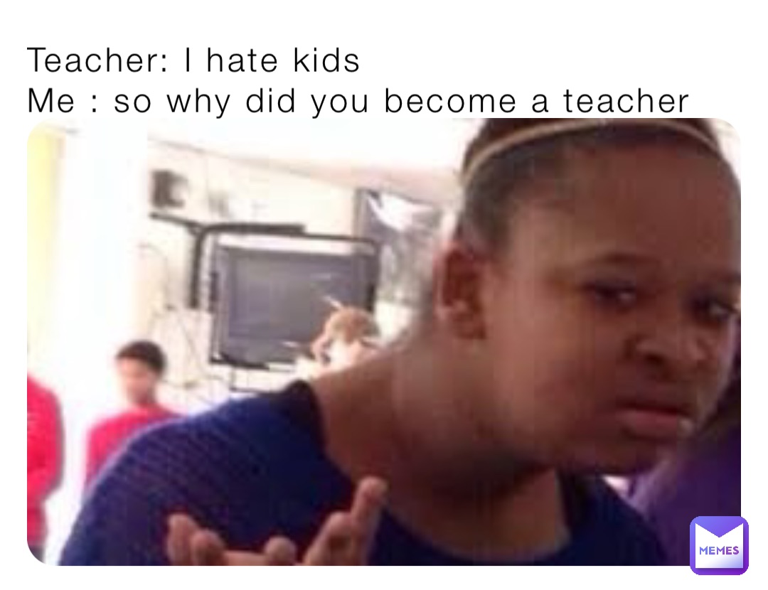 Teacher: I hate kids 
Me : so why did you become a teacher