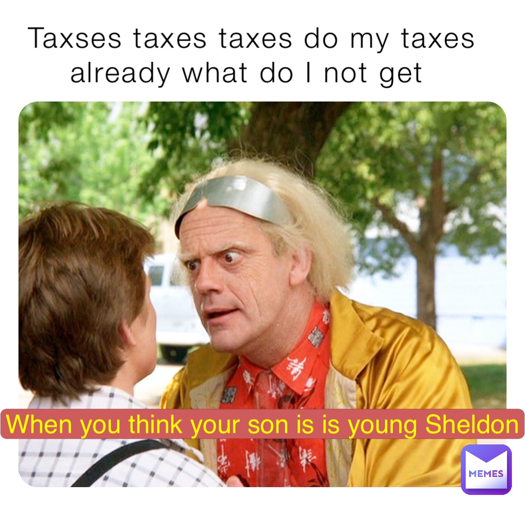 Taxses taxes taxes do my taxes already what do I not get When you think your son is is young Sheldon