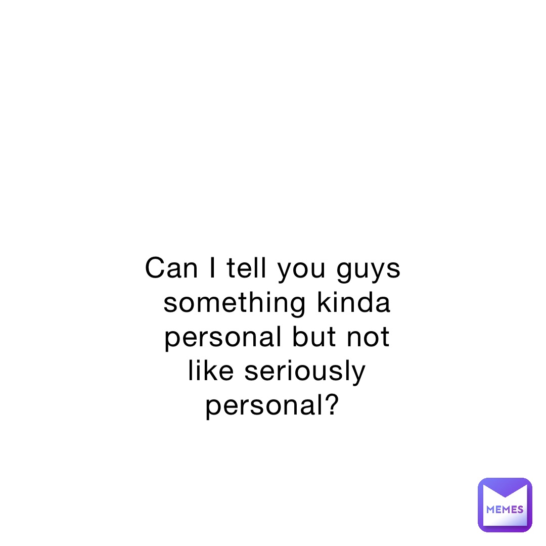 Can I tell you guys something kinda personal but not like seriously personal?