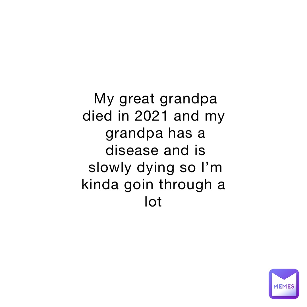 My great grandpa died in 2021 and my grandpa has a disease and is slowly dying so I’m kinda goin through a lot