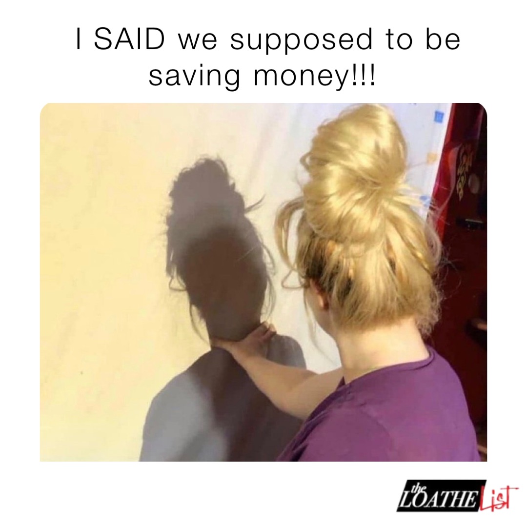 I SAID we supposed to be saving money!!!
