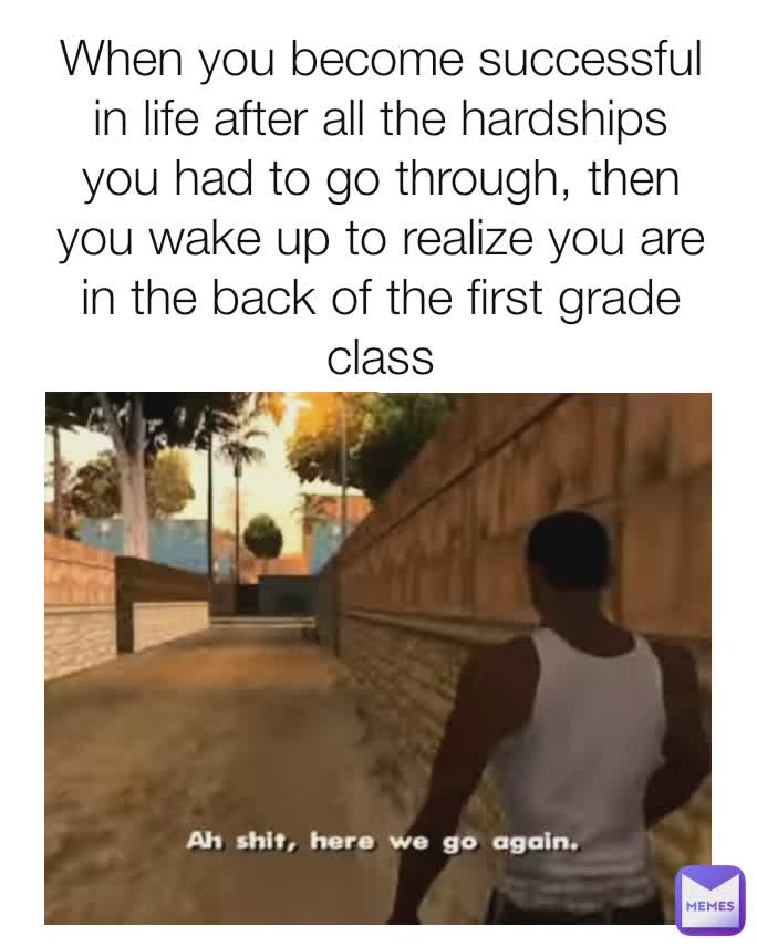 When you become successful in life after all the hardships you had to go through, then you wake up to realize you are in the back of the first grade class