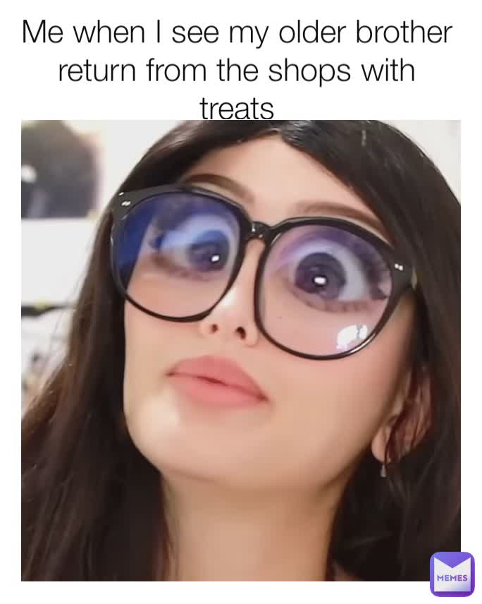 Me when I see my older brother return from the shops with treats