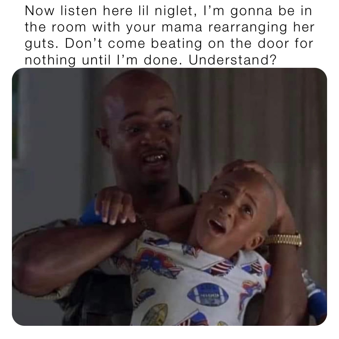 Now listen here lil niglet, I’m gonna be in the room with your mama rearranging her guts. Don’t come beating on the door for nothing until I’m done. Understand?