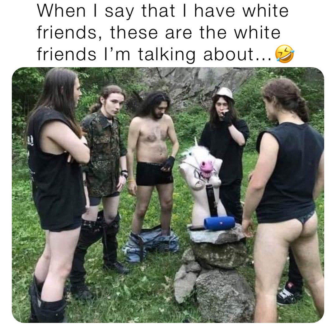 When I say that I have white friends, these are the white friends I’m talking about…🤣