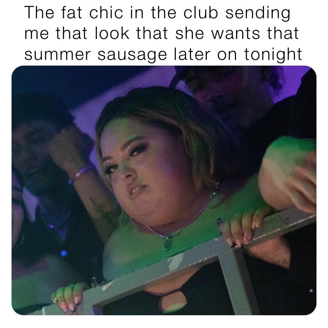 The fat chic in the club sending me that look that she wants that summer sausage later on tonight