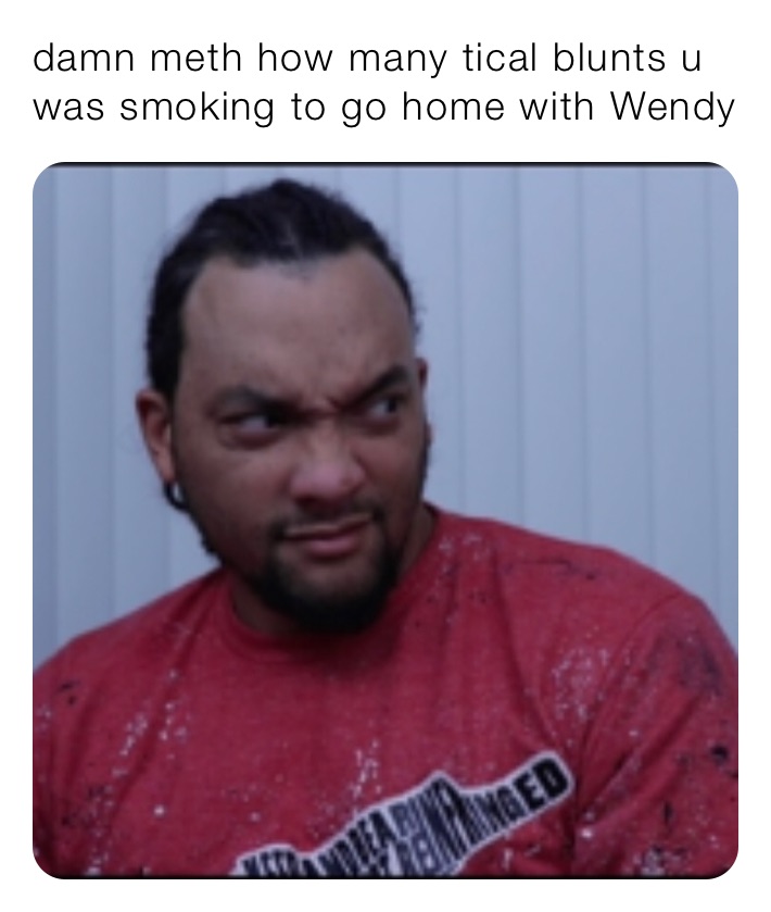 damn meth how many tical blunts u was smoking to go home with Wendy