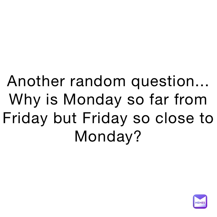 Another random question... Why is Monday so far from Friday but Friday ...