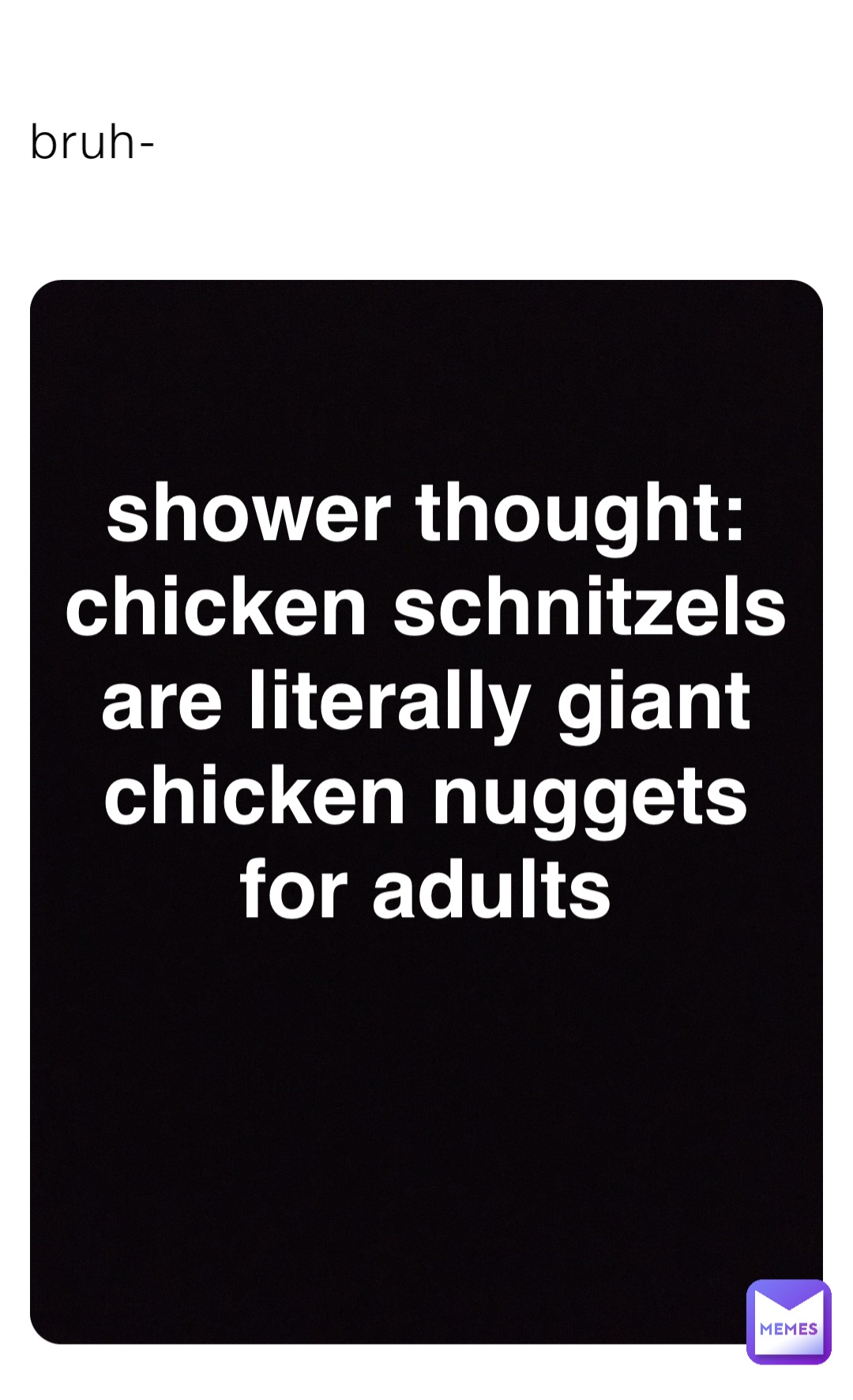 bruh- shower thought:
chicken schnitzels
are literally giant
chicken nuggets
for adults