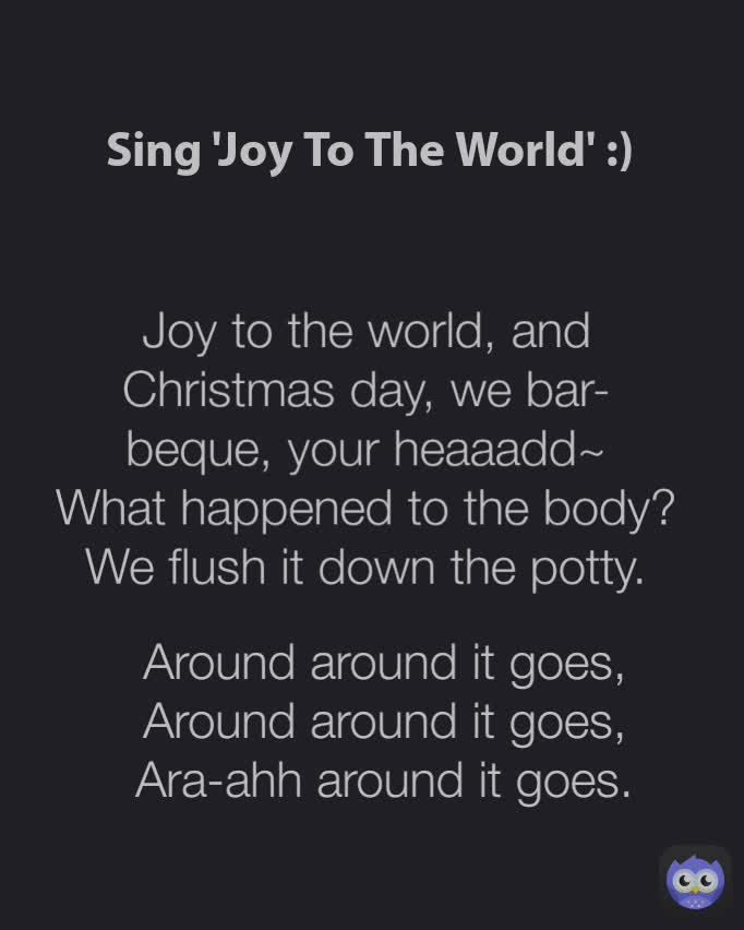 Sing 'Joy To The World' :) Around around it goes,
Around around it goes,
Ara-ahh around it goes. Joy to the world, and Christmas day, we bar- beque, your heaaadd~
What happened to the body? We flush it down the potty.