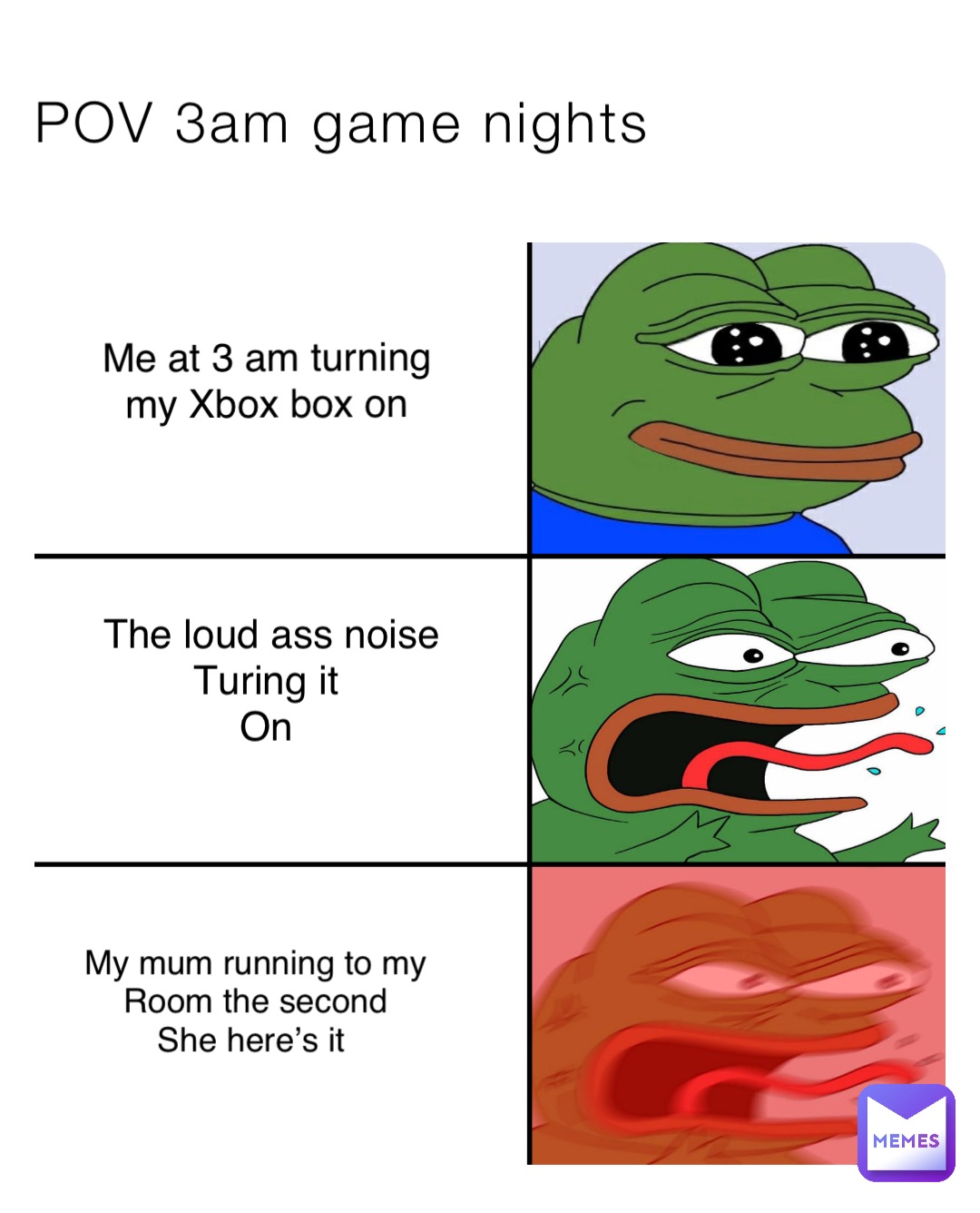 POV 3am game nights Me at 3 am turning my Xbox box on The loud ass noise Turing it
On My mum running to my 
Room the second 
She here’s it