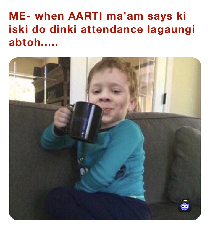 ME- when AARTI ma’am says ki iski do dinki attendance lagaungi abtoh.....