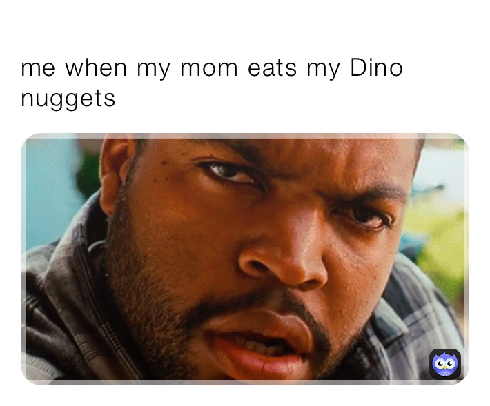 
me when my mom eats my Dino nuggets￼