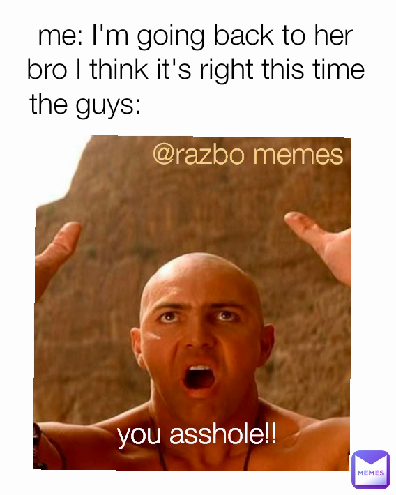 you asshole!! the guys: me: I'm going back to her bro I think it's right this time @razbo memes