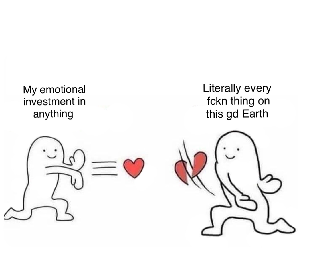 My emotional investment in anything Literally every fckn thing on this gd Earth