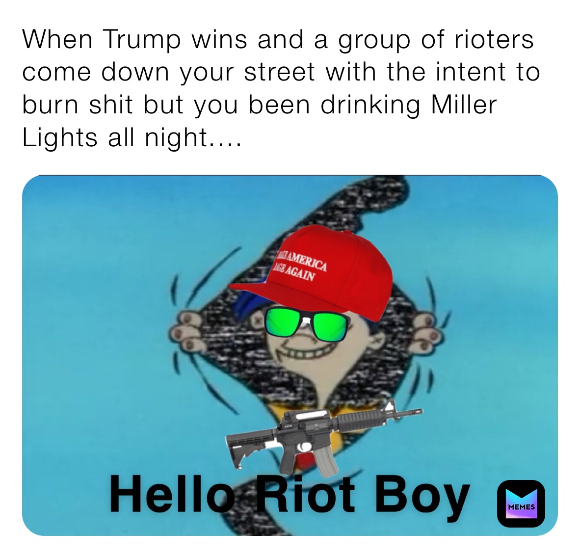 When Trump wins and a group of rioters come down your street with the intent to burn shit but you been drinking Miller Lights all night....