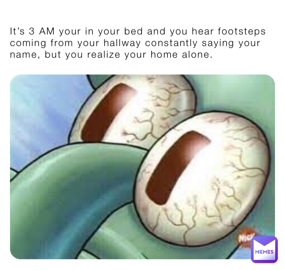 It’s 3 AM your in your bed and you hear footsteps coming from your hallway constantly saying your name, but you realize your home alone.