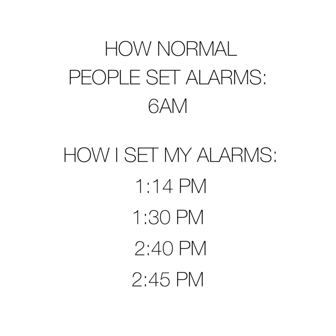 How normal people set alarms: 
6am How I set my alarms: 
1:14 pm 
1:30 pm
2:40 pm 
2:45 pm