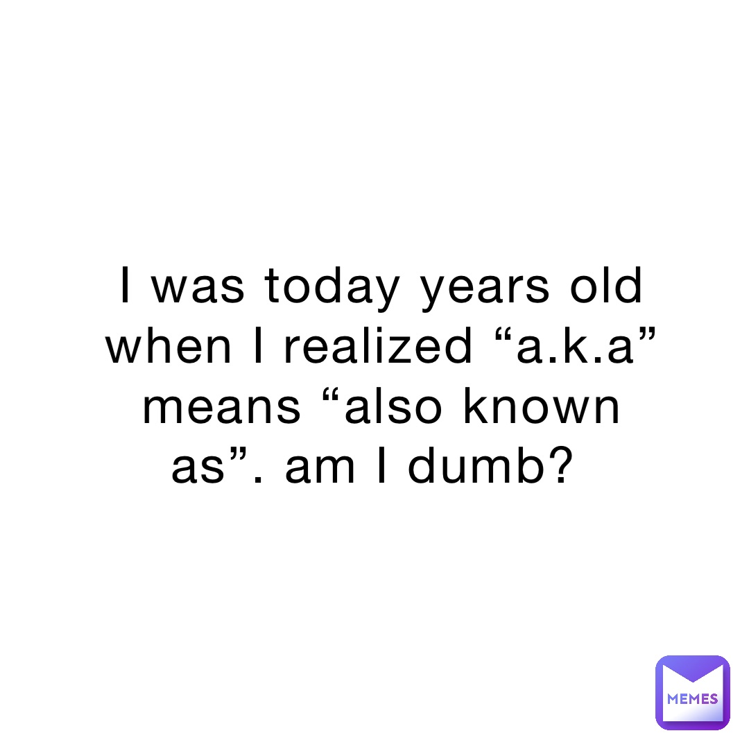 I was today years old when I realized “a.k.a” means “also known as”. am I dumb?