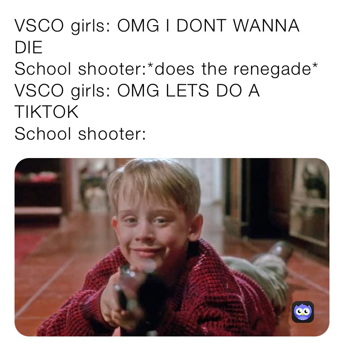 VSCO girls: OMG I DONT WANNA DIE
School shooter:*does the renegade*
VSCO girls: OMG LETS DO A TIKTOK
School shooter: