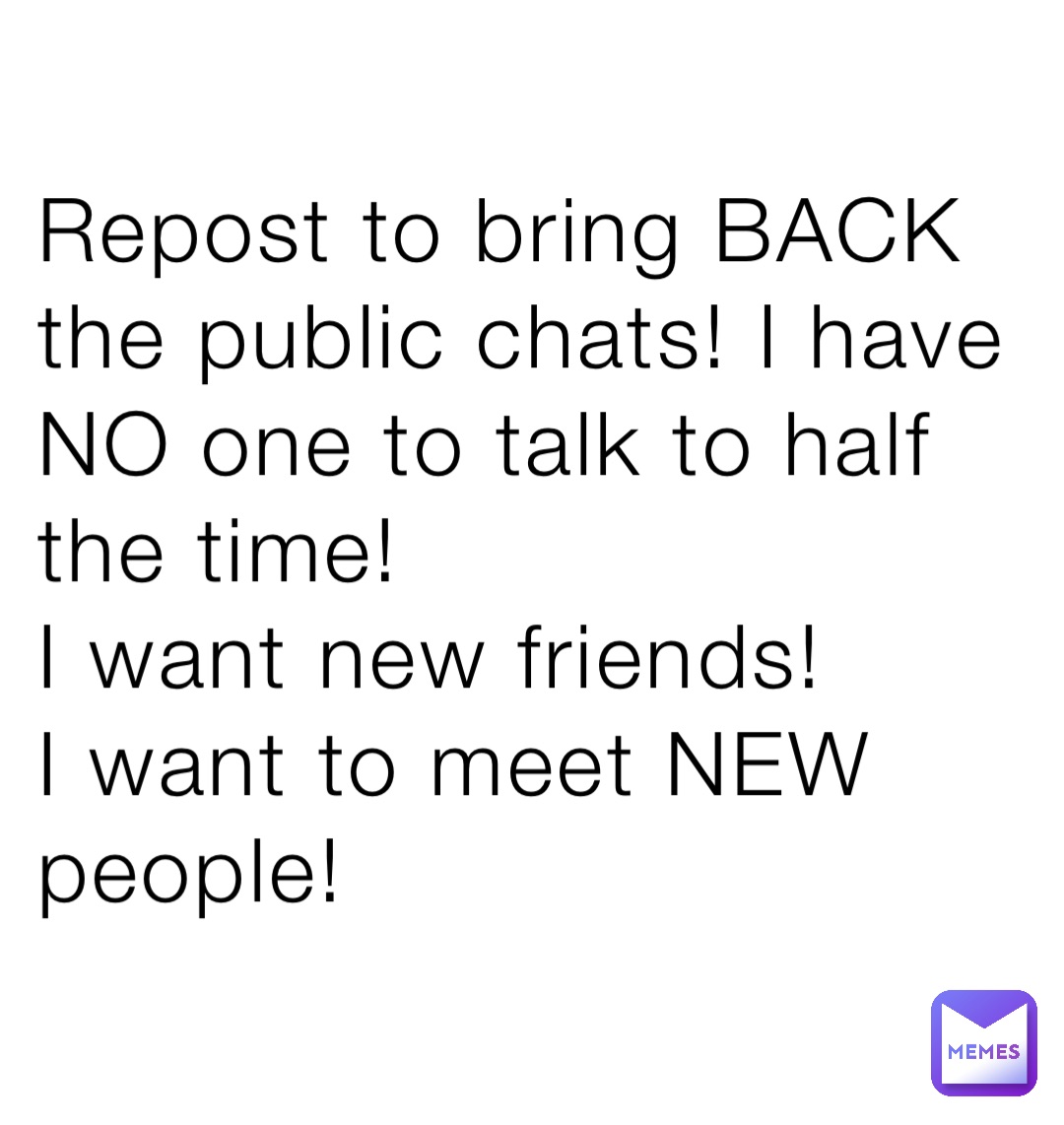 Repost to bring BACK
the public chats! I have
NO one to talk to half the time!
I want new friends!
I want to meet NEW people!