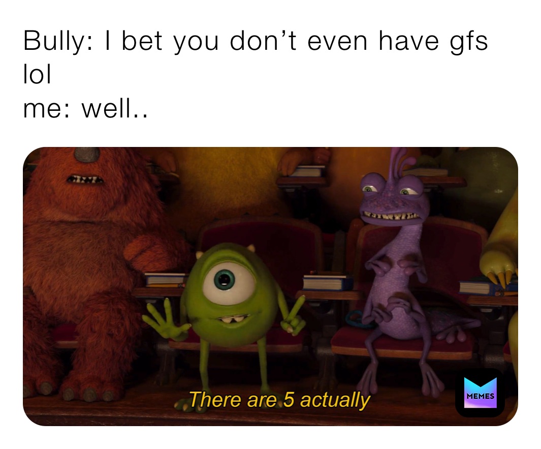 Bully: I bet you don’t even have gfs lol
me: well.. 