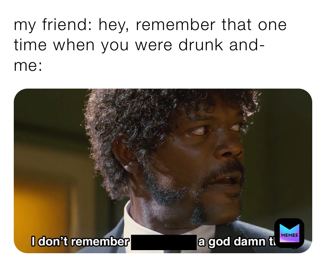 my friend: hey, remember that one time when you were drunk and-
me: 