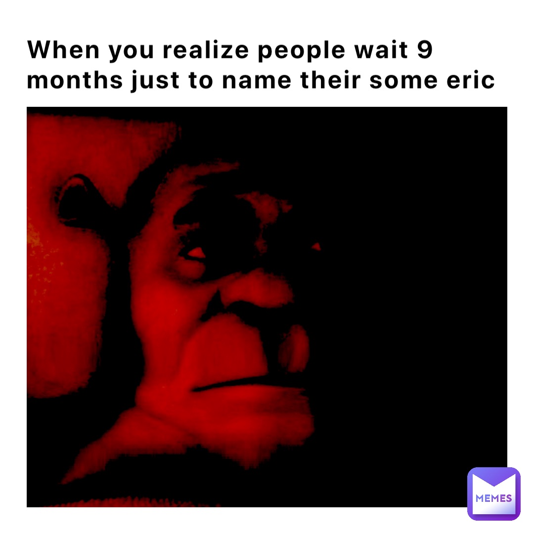 When you realize people wait 9 months just to name their some Eric