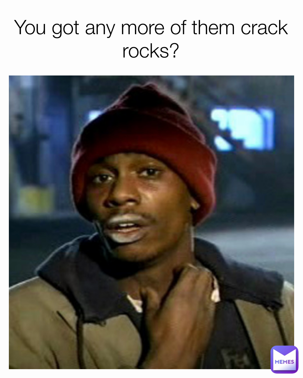 You got any more of them crack rocks?