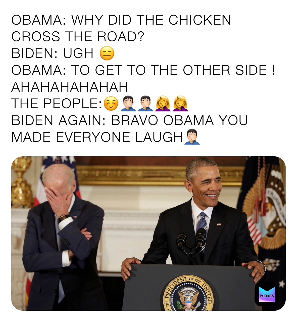 OBAMA: WHY DID THE CHICKEN CROSS THE ROAD?
BIDEN: UGH 😑
OBAMA: TO GET TO THE OTHER SIDE ! AHAHAHAHAHAH 
THE PEOPLE:☺️🤦🏻‍♂️🤦🏻‍♂️🤦‍♀️🤦‍♀️ 
BIDEN AGAIN: BRAVO OBAMA YOU MADE EVERYONE LAUGH🤦🏻‍♂️