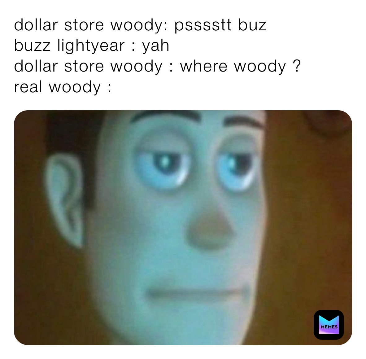 dollar store woody: psssstt buz 
buzz lightyear : yah 
dollar store woody : where woody ? 
real woody : 