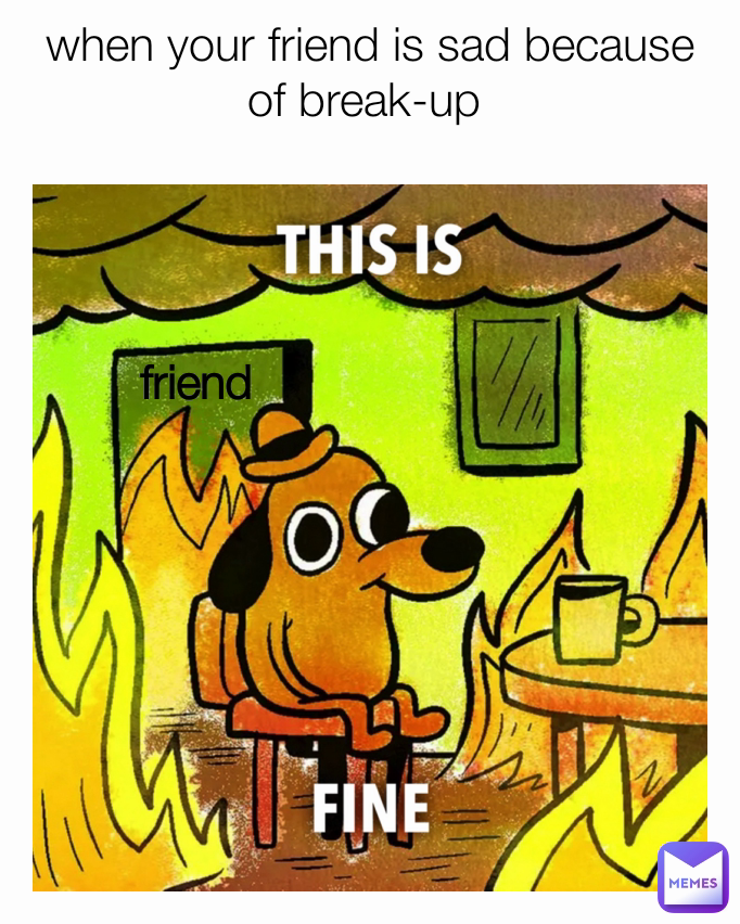 when your friend is sad because of break-up 
 friend 
