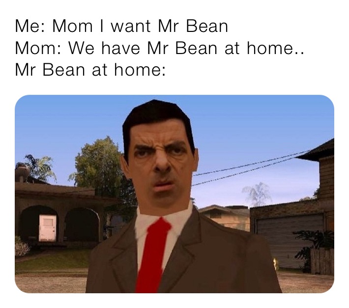 Me: Mom I want Mr Bean
Mom: We have Mr Bean at home..
Mr Bean at home: