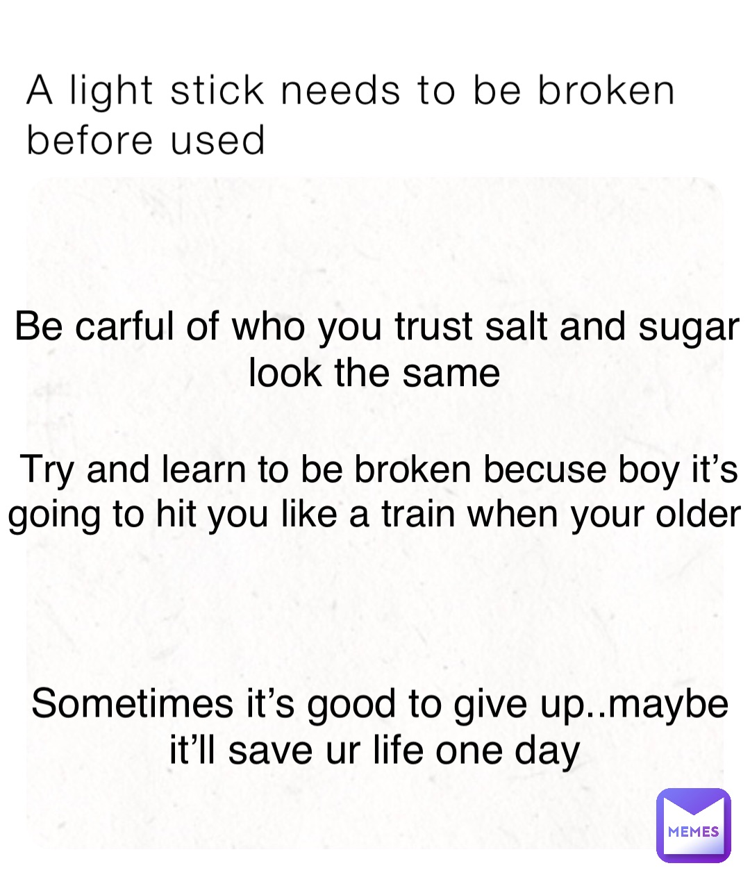 A light stick needs to be broken before used Be carful of who you trust salt and sugar look the same Try and learn to be broken becuse boy it’s going to hit you like a train when your older Sometimes it’s good to give up..maybe it’ll save ur life one day
