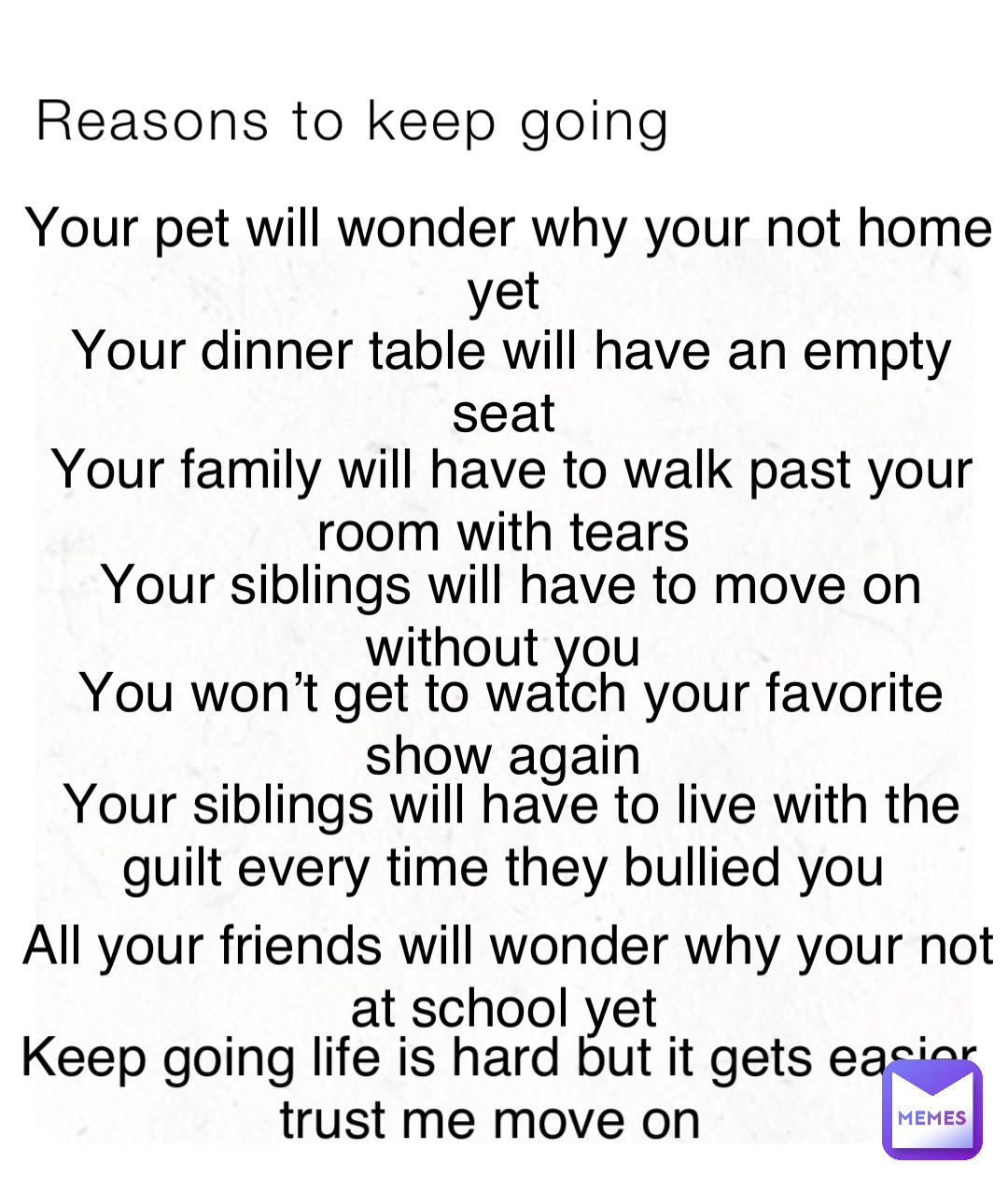 Reasons to keep going Your pet will wonder why your not home yet Your dinner table will have an empty seat Your family will have to walk past your room with tears Your siblings will have to move on without you You won’t get to watch your favorite show again Your siblings will have to live with the guilt every time they bullied you All your friends will wonder why your not at school yet Keep going life is hard but it gets easier trust me move on