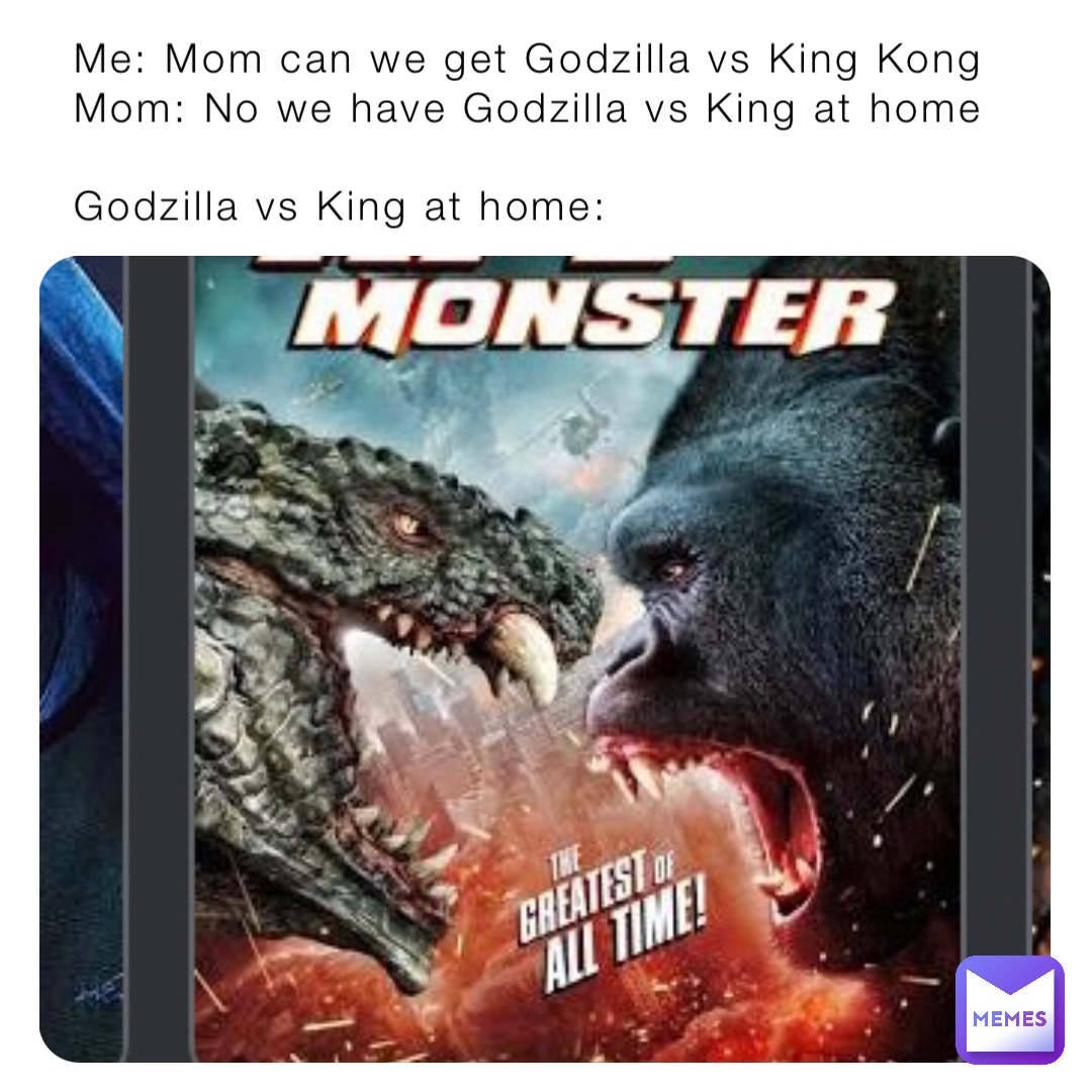 Me: Mom can we get Godzilla vs King Kong
Mom: No we have Godzilla vs King at home

Godzilla vs King at home: