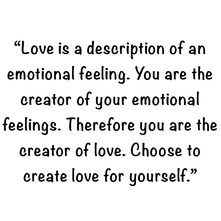 “Love is a description of an emotional feeling. You are the creator of your emotional feelings. Therefore you are the creator of love. Choose to create love for yourself.”