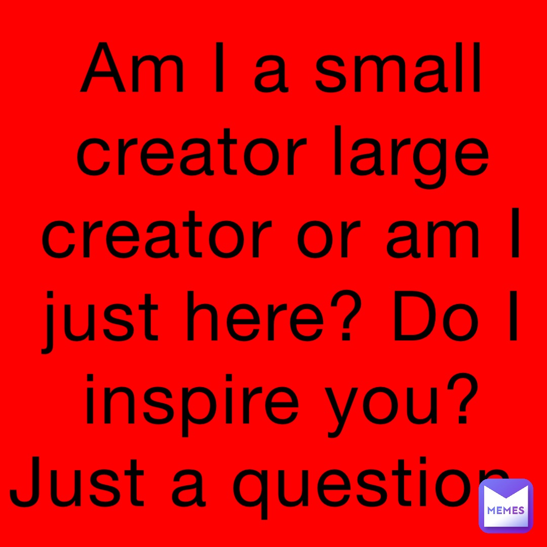 Am I a small creator large creator or am I just here? Do I inspire you? Just a question.