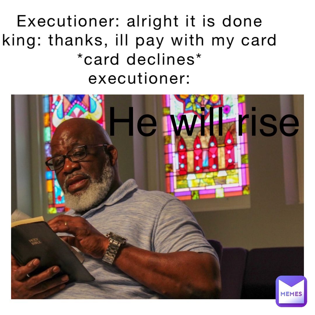 Executioner: alright it is done
King: thanks, ill pay with my card
*card declines*
Executioner: He will rise