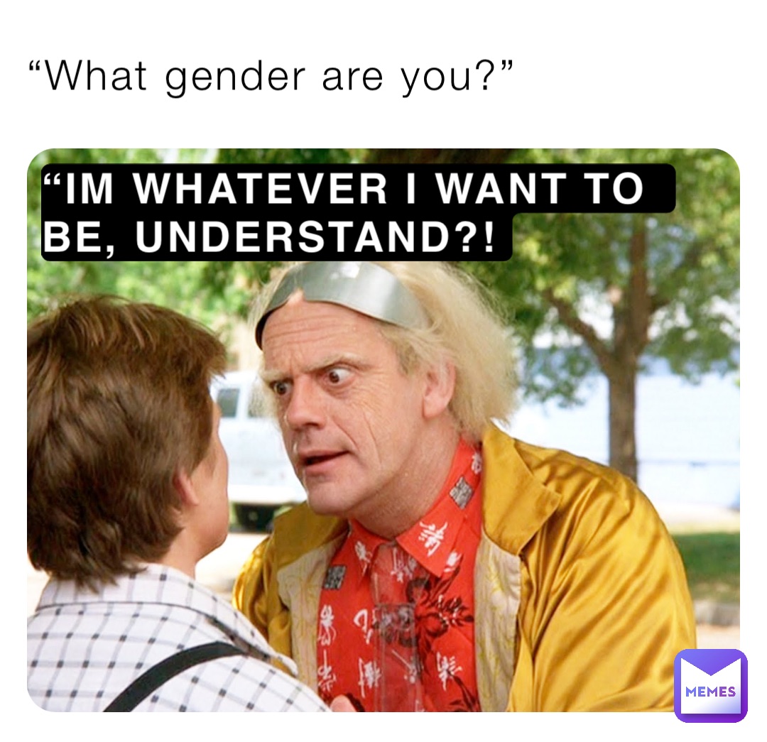 “What gender are you?” “IM WHATEVER I WANT TO BE, UNDERSTAND?!