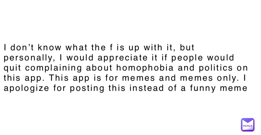 I don’t know what the f is up with it, but personally, I would appreciate it if people would quit complaining about homophobia and politics on this app. This app is for memes and memes only. I apologize for posting this instead of a funny meme