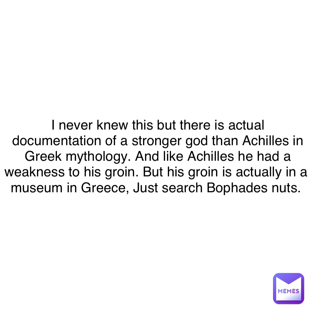 I never knew this but there is actual documentation of a stronger god than Achilles in Greek mythology. And like Achilles he had a weakness to his groin. But his groin is actually in a museum in Greece, Just search Bophades nuts.