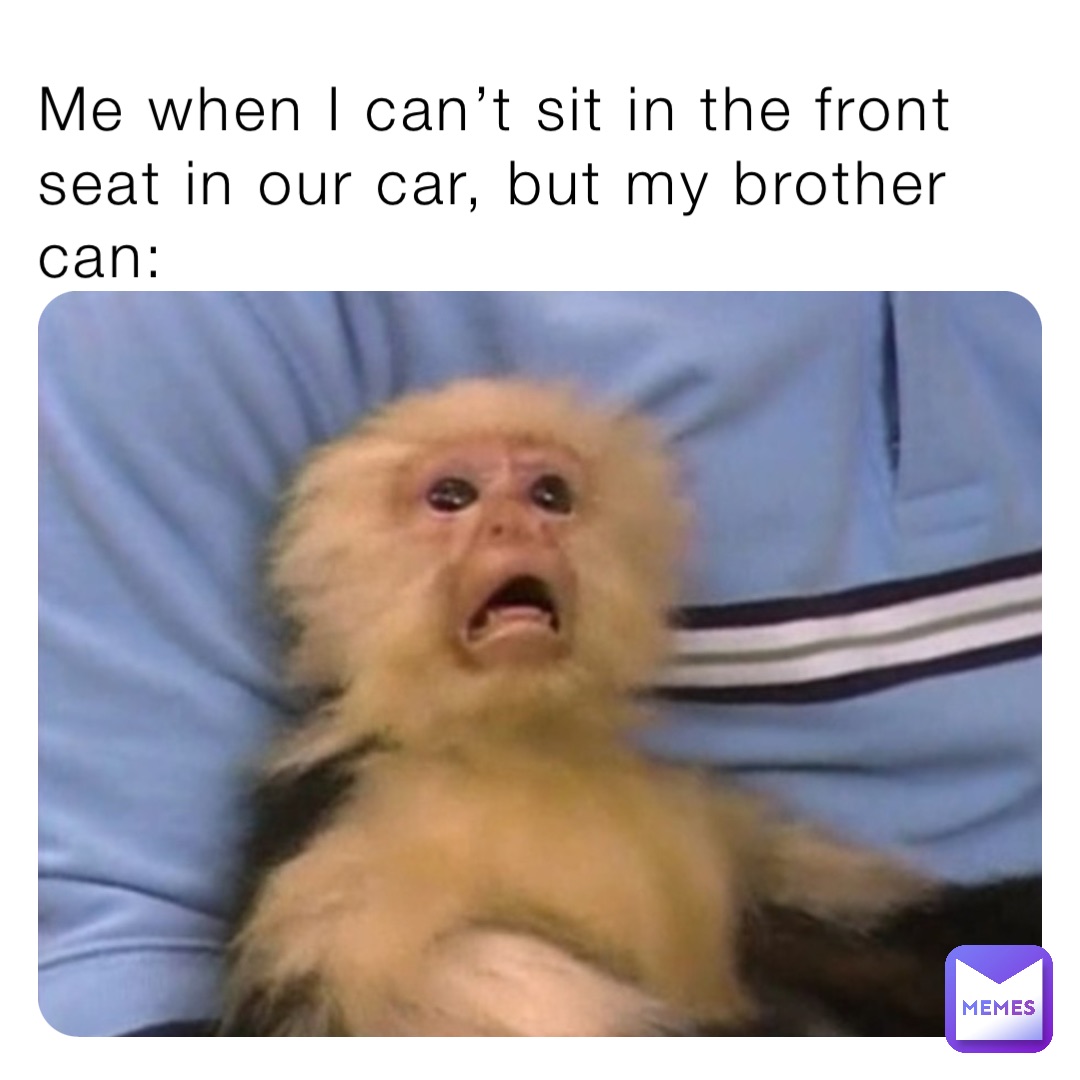 Me when I can’t sit in the front seat in our car, but my brother can: